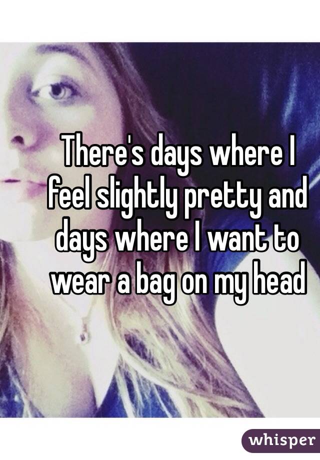 There's days where I 
feel slightly pretty and
days where I want to 
wear a bag on my head 