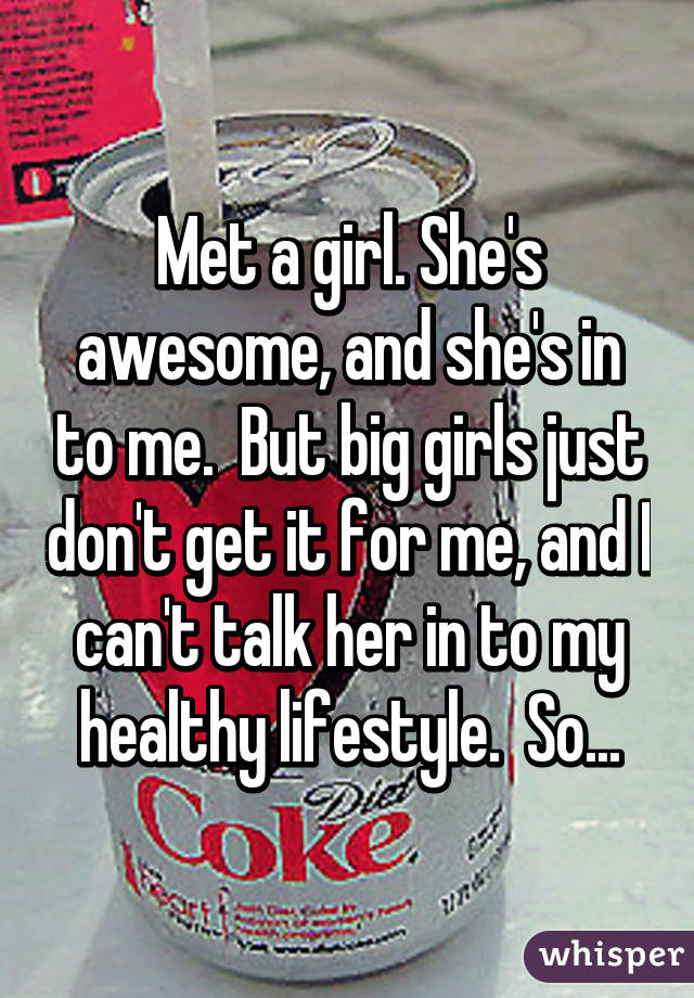 Met a girl. She's awesome, and she's in to me.  But big girls just don't get it for me, and I can't talk her in to my healthy lifestyle.  So...