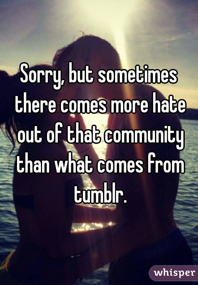 Sorry, but sometimes there comes more hate out of that community than what comes from tumblr.