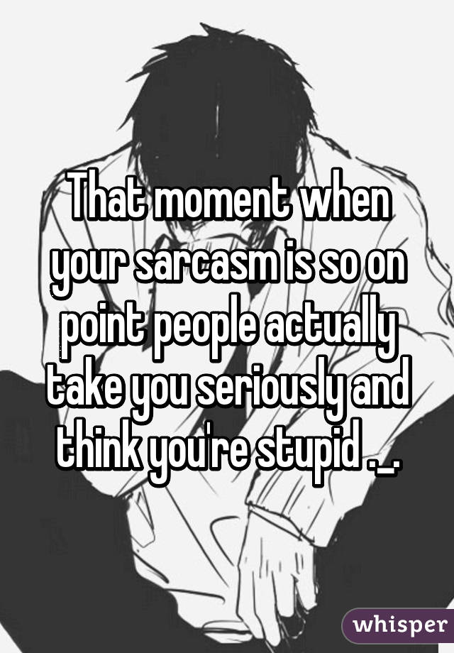 That moment when your sarcasm is so on point people actually take you seriously and think you're stupid ._.