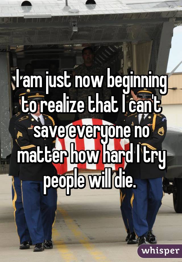 I am just now beginning to realize that I can't save everyone no matter how hard I try people will die. 