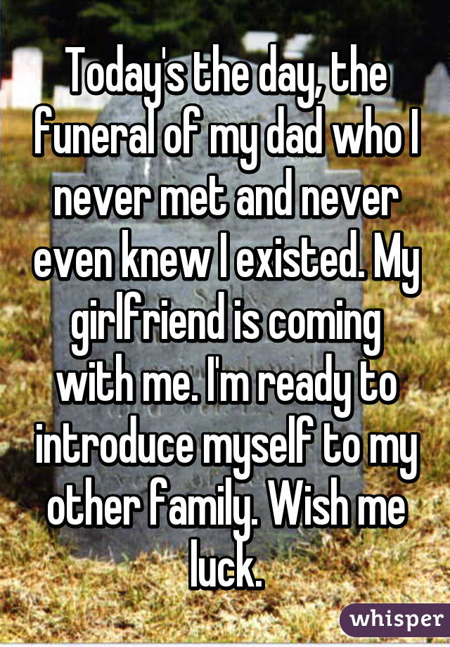 Today's the day, the funeral of my dad who I never met and never even knew I existed. My girlfriend is coming with me. I'm ready to introduce myself to my other family. Wish me luck.