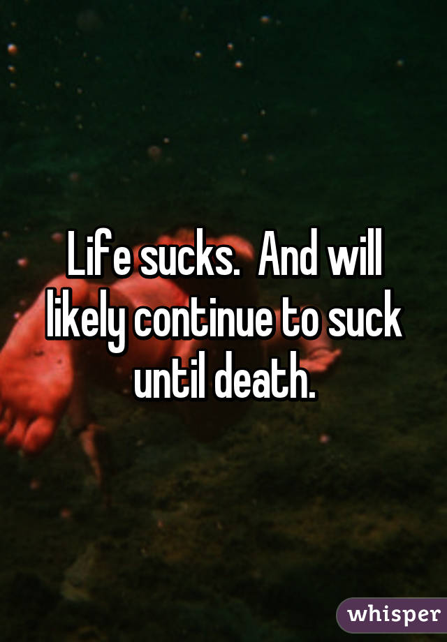 Life sucks.  And will likely continue to suck until death.