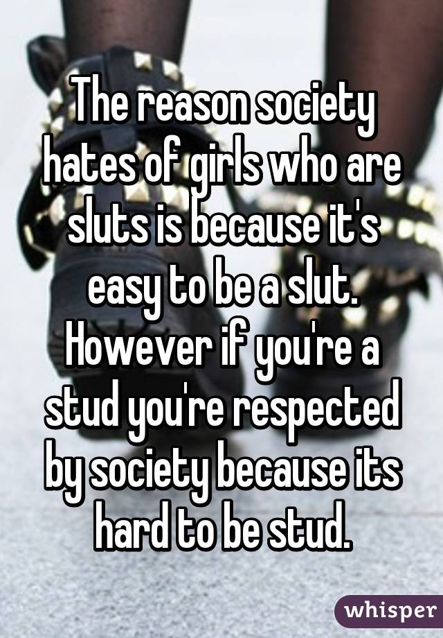 The reason society hates of girls who are sluts is because it's easy to be a slut. However if you're a stud you're respected by society because its hard to be stud.