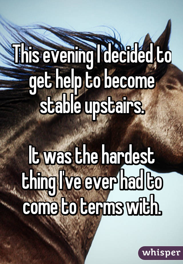 This evening I decided to get help to become stable upstairs.

It was the hardest thing I've ever had to come to terms with.