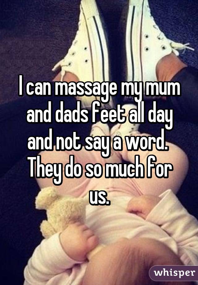 I can massage my mum and dads feet all day and not say a word. 
They do so much for us.