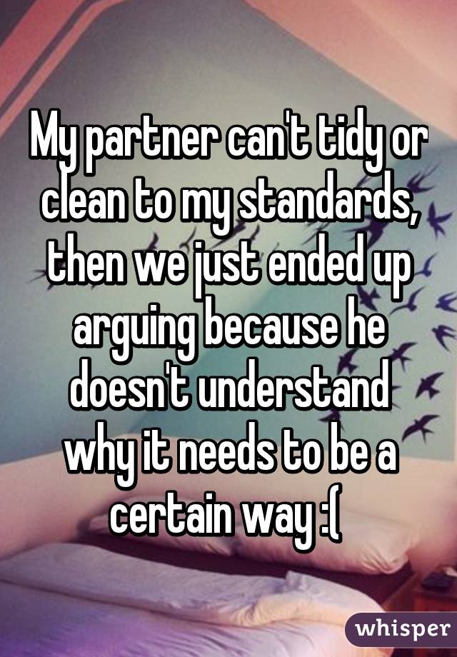 My partner can't tidy or clean to my standards, then we just ended up arguing because he doesn't understand why it needs to be a certain way :( 