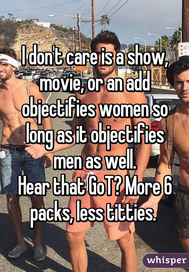 I don't care is a show, movie, or an add objectifies women so long as it objectifies men as well.
Hear that GoT? More 6 packs, less titties. 