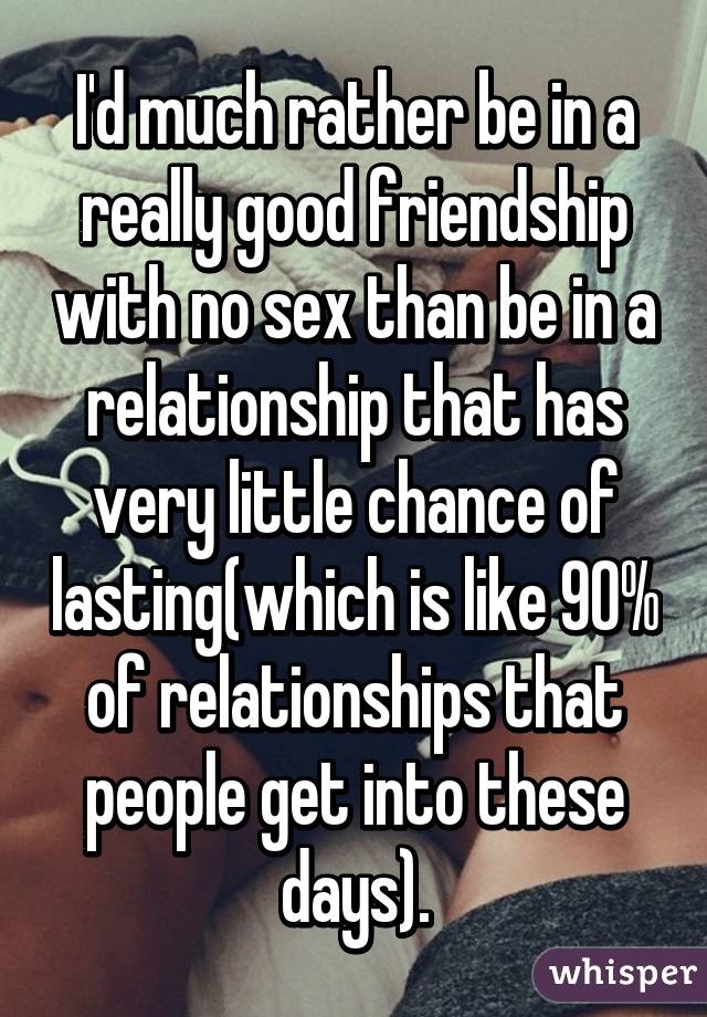 I'd much rather be in a really good friendship with no sex than be in a relationship that has very little chance of lasting(which is like 90% of relationships that people get into these days).