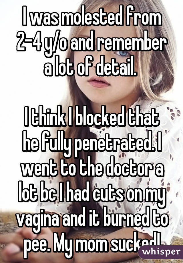 I was molested from 2-4 y/o and remember a lot of detail. 

I think I blocked that he fully penetrated. I went to the doctor a lot bc I had cuts on my vagina and it burned to pee. My mom sucked!