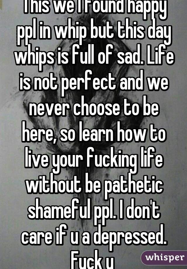 This we I found happy ppl in whip but this day whips is full of sad. Life is not perfect and we never choose to be here, so learn how to live your fucking life without be pathetic shameful ppl. I don't care if u a depressed. Fuck u 