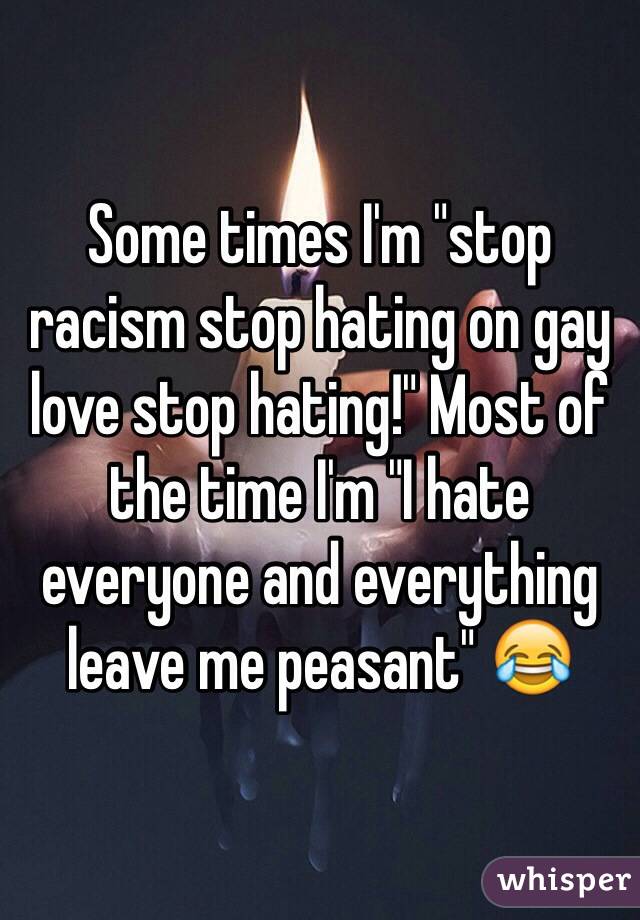 Some times I'm "stop racism stop hating on gay love stop hating!" Most of the time I'm "I hate everyone and everything leave me peasant" 😂