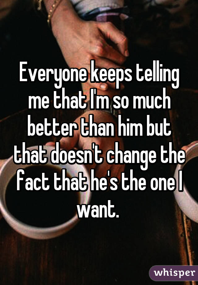 Everyone keeps telling me that I'm so much better than him but that doesn't change the fact that he's the one I want. 