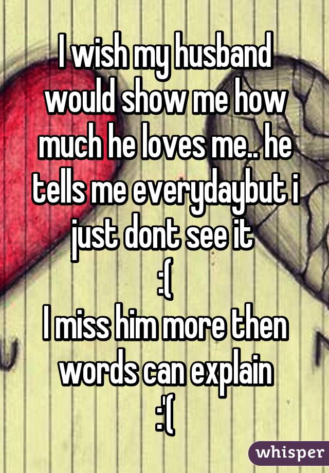 I wish my husband would show me how much he loves me.. he tells me everydaybut i just dont see it 
:(
I miss him more then words can explain
:'(