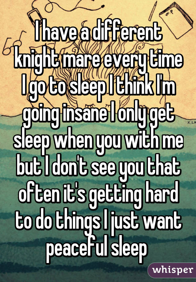 I have a different knight mare every time I go to sleep I think I'm going insane I only get sleep when you with me but I don't see you that often it's getting hard to do things I just want peaceful sleep 