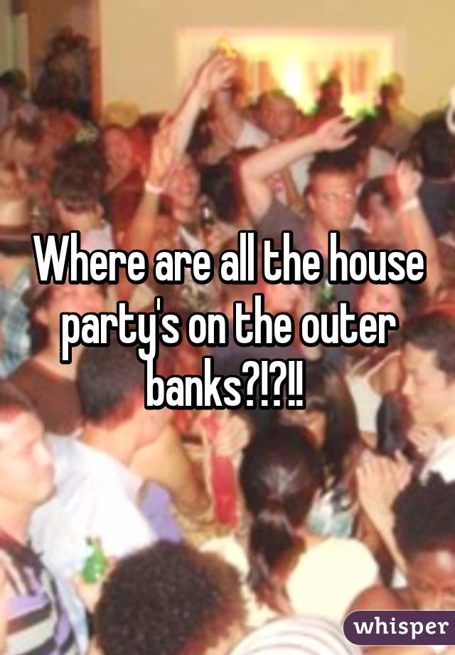 Where are all the house party's on the outer banks?!?!! 