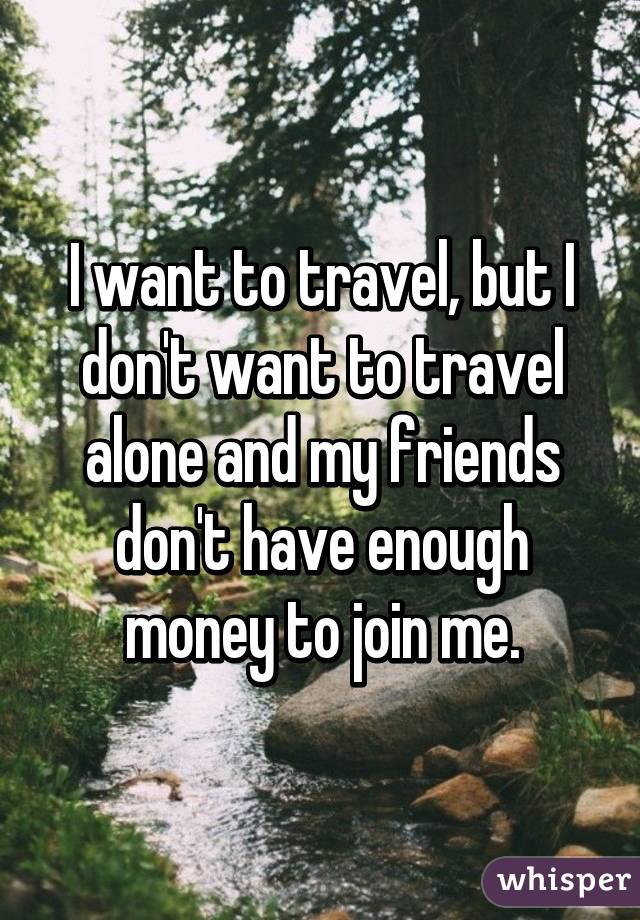 I want to travel, but I don't want to travel alone and my friends don't have enough money to join me.
