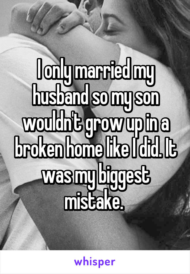 I only married my husband so my son wouldn't grow up in a broken home like I did. It was my biggest mistake. 