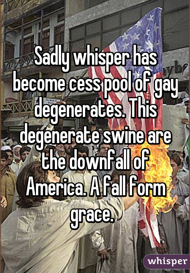 Sadly whisper has become cess pool of gay degenerates. This degenerate swine are the downfall of America. A fall form grace.  