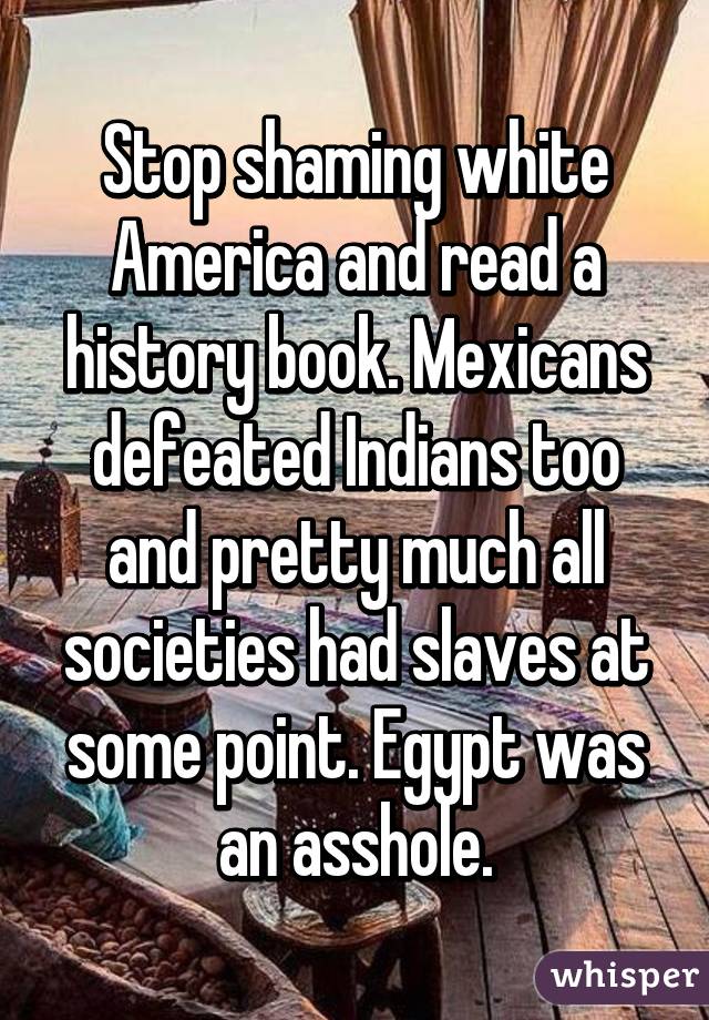 Stop shaming white America and read a history book. Mexicans defeated Indians too and pretty much all societies had slaves at some point. Egypt was an asshole.