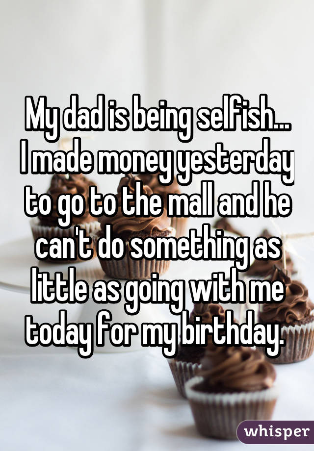 My dad is being selfish... I made money yesterday to go to the mall and he can't do something as little as going with me today for my birthday. 