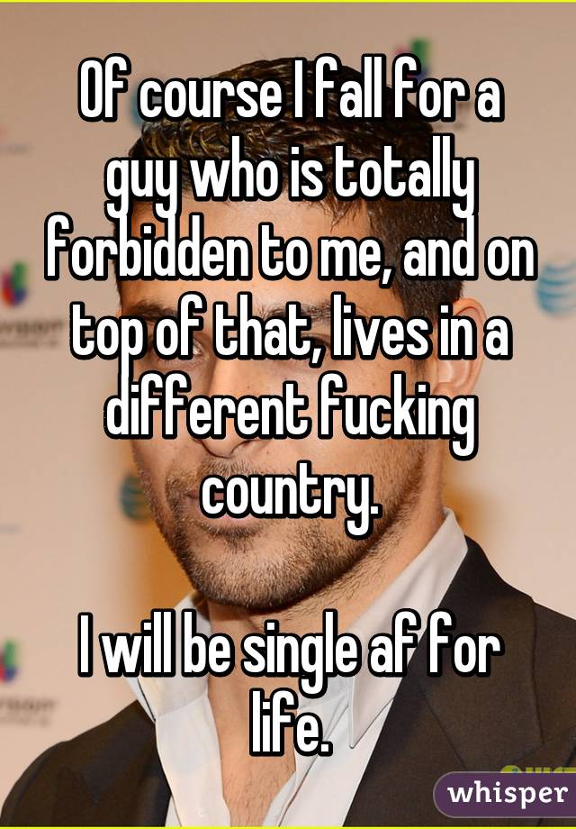 Of course I fall for a guy who is totally forbidden to me, and on top of that, lives in a different fucking country.

I will be single af for life.
