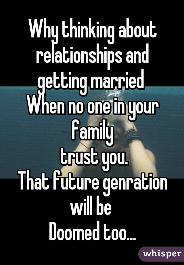 Why thinking about relationships and getting married 
When no one in your family
 trust you.
That future genration will be 
Doomed too...