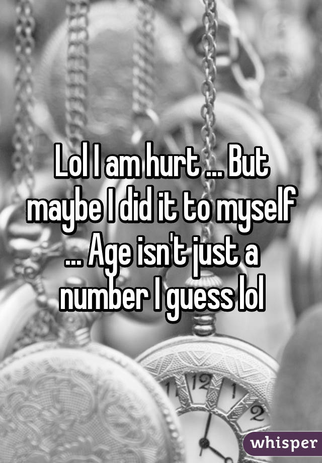 Lol I am hurt ... But maybe I did it to myself ... Age isn't just a number I guess lol