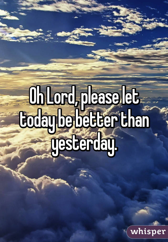 Oh Lord, please let today be better than yesterday.