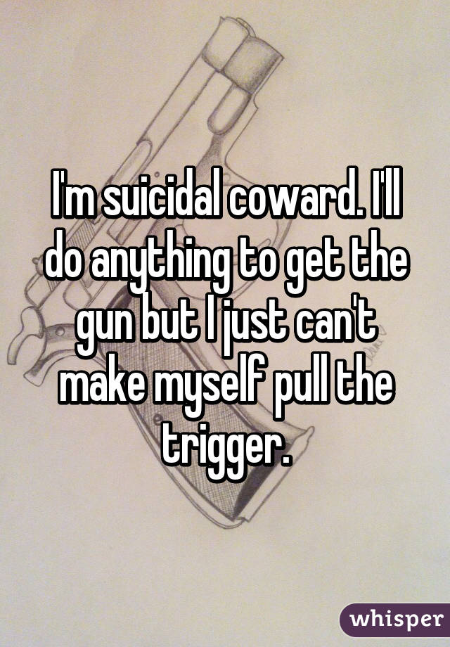 I'm suicidal coward. I'll do anything to get the gun but I just can't make myself pull the trigger.