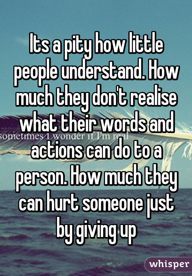 Its a pity how little people understand. How much they don't realise what their words and actions can do to a person. How much they can hurt someone just by giving up