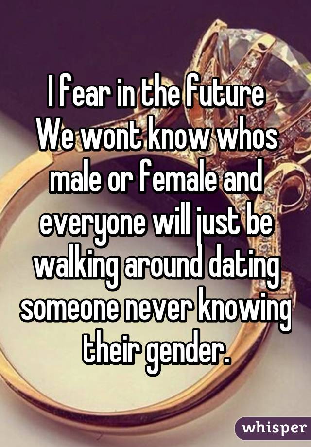 I fear in the future
We wont know whos male or female and everyone will just be walking around dating someone never knowing their gender.