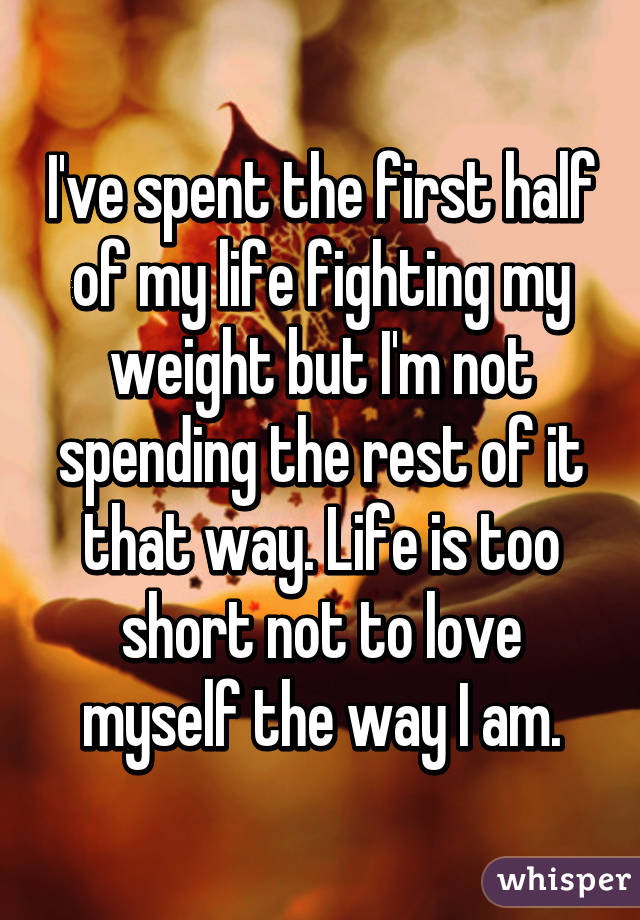 I've spent the first half of my life fighting my weight but I'm not spending the rest of it that way. Life is too short not to love myself the way I am.