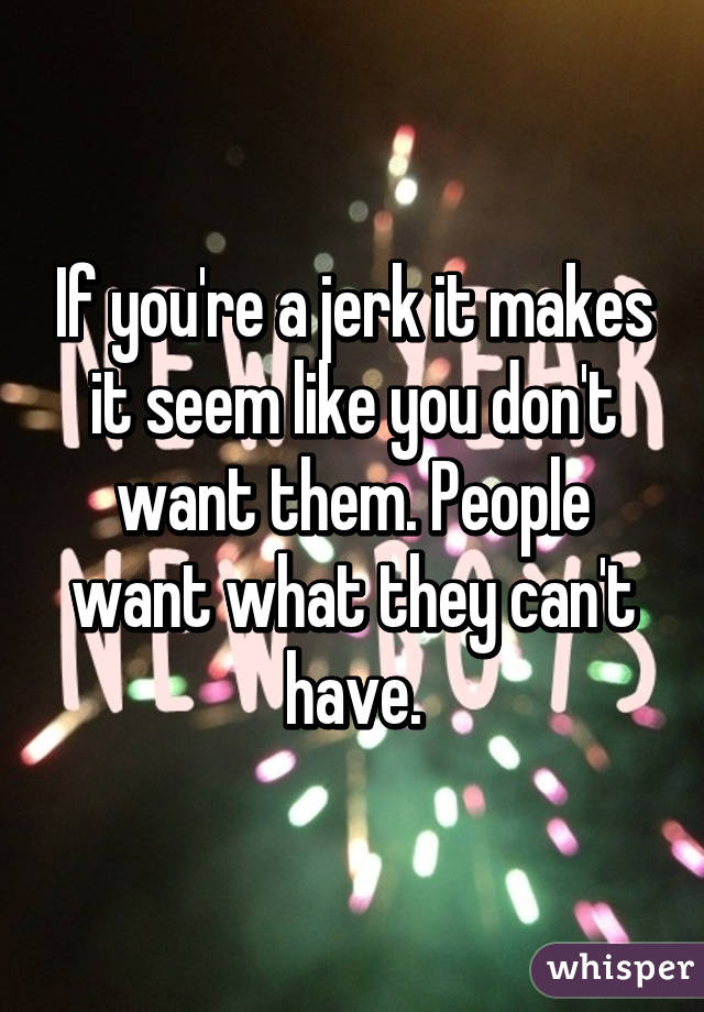 If you're a jerk it makes it seem like you don't want them. People want what they can't have.