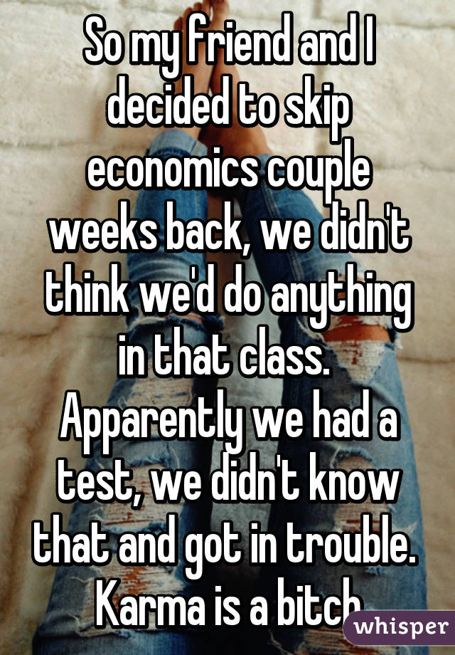 So my friend and I decided to skip economics couple weeks back, we didn't think we'd do anything in that class. 
Apparently we had a test, we didn't know that and got in trouble. 
Karma is a bitch