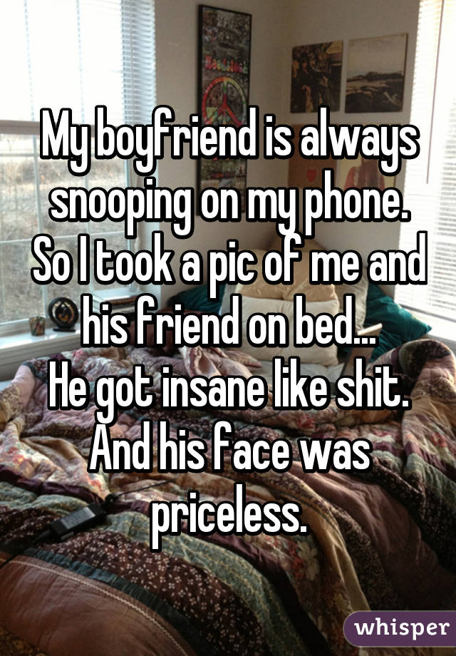 My boyfriend is always snooping on my phone. So I took a pic of me and his friend on bed...
He got insane like shit.
And his face was priceless.