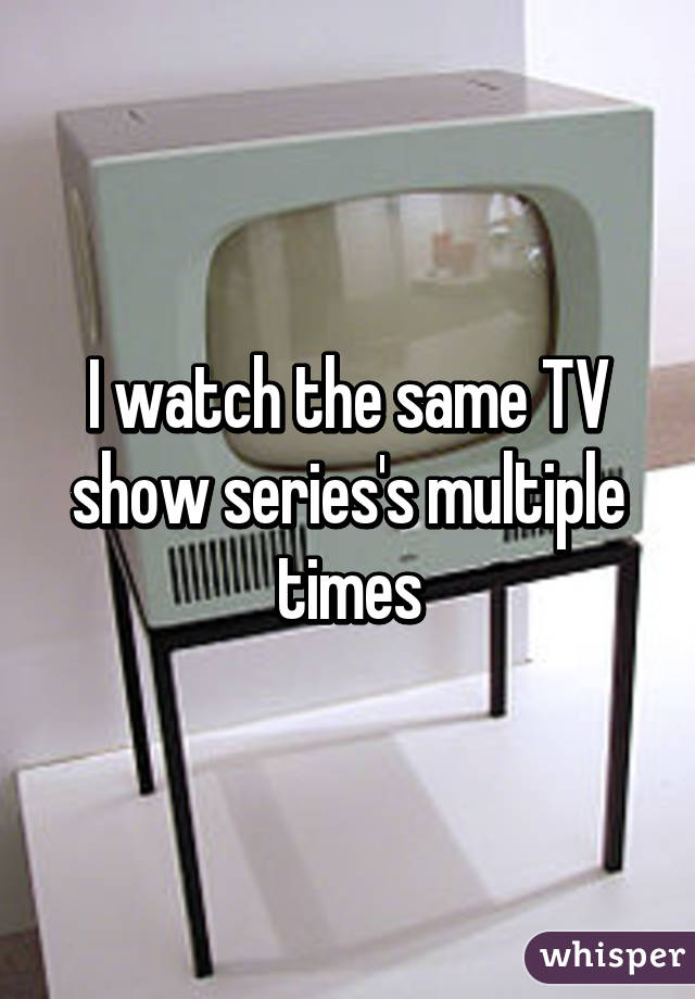 I watch the same TV show series's multiple times