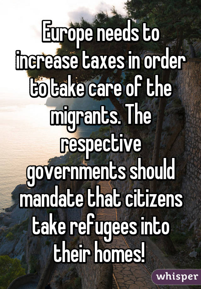 Europe needs to increase taxes in order to take care of the migrants. The respective governments should mandate that citizens take refugees into their homes! 