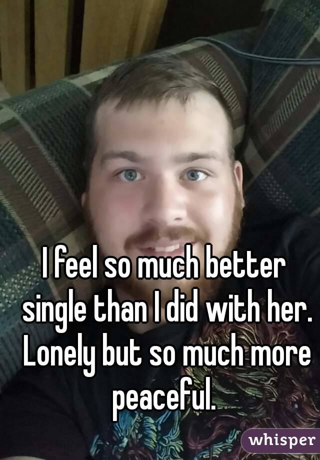 I feel so much better single than I did with her. Lonely but so much more peaceful. 