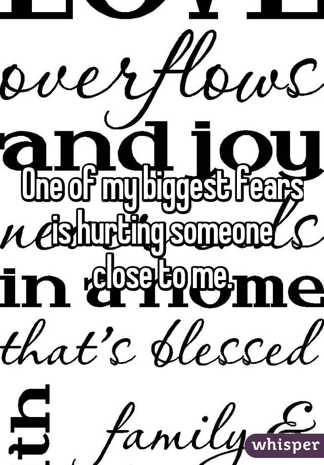 One of my biggest fears is hurting someone close to me.