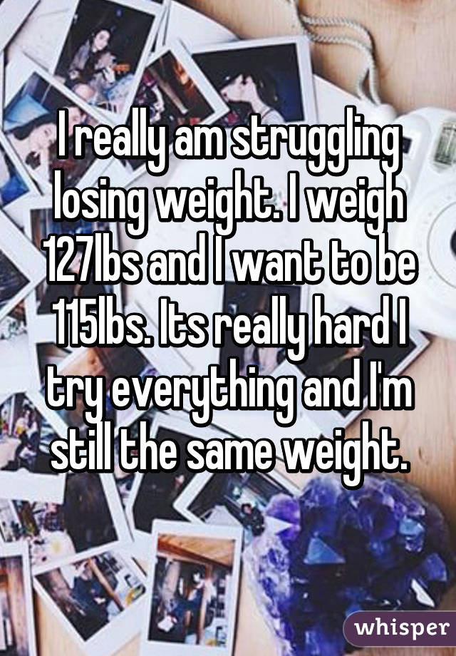 I really am struggling losing weight. I weigh 127lbs and I want to be 115lbs. Its really hard I try everything and I'm still the same weight.
