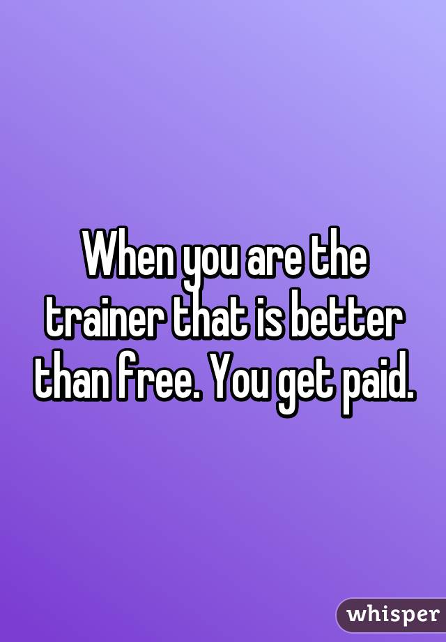 When you are the trainer that is better than free. You get paid.