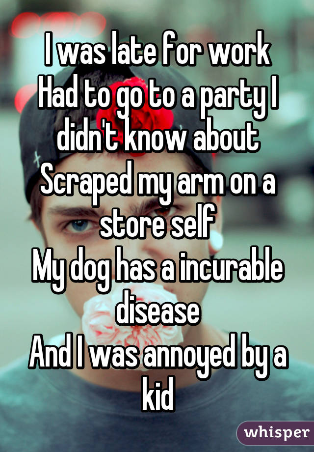 I was late for work
Had to go to a party I didn't know about
Scraped my arm on a store self
My dog has a incurable disease
And I was annoyed by a kid