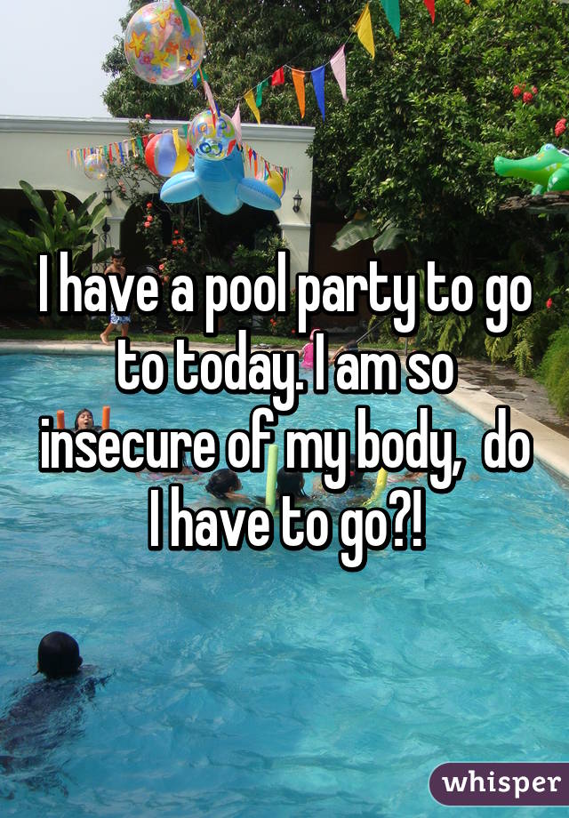 I have a pool party to go to today. I am so insecure of my body,  do I have to go?!