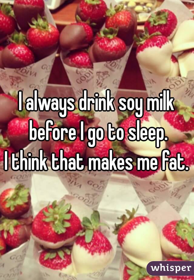 I always drink soy milk before I go to sleep.
I think that makes me fat.