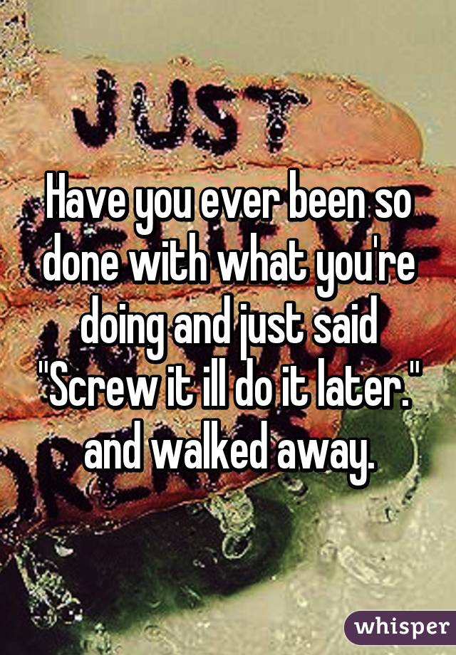 Have you ever been so done with what you're doing and just said "Screw it ill do it later." and walked away.