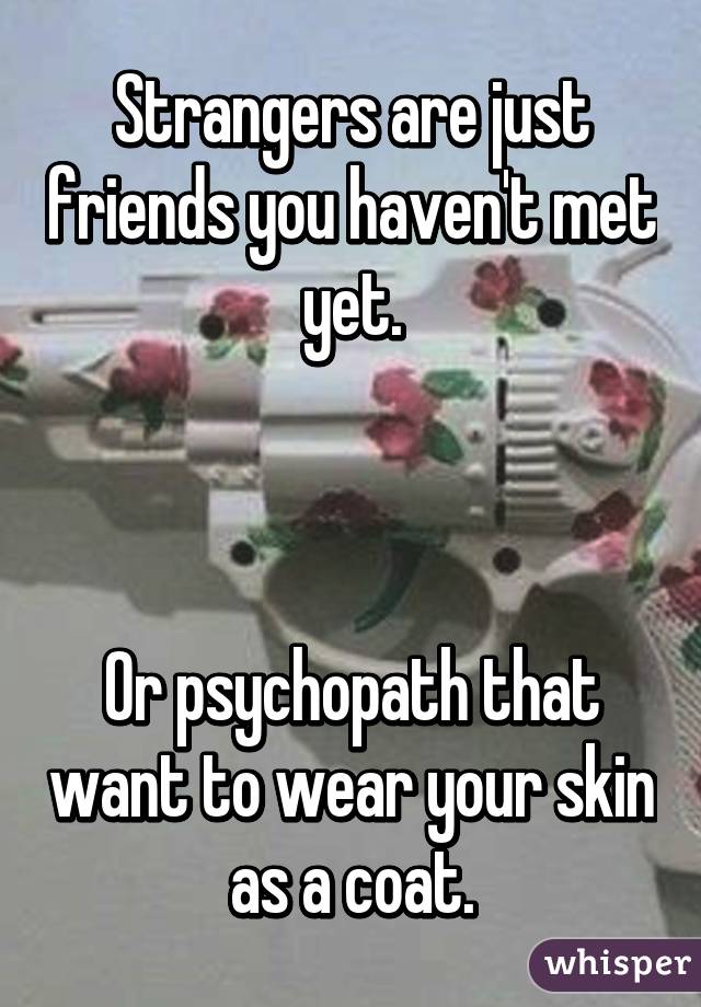 Strangers are just friends you haven't met yet.



Or psychopath that want to wear your skin as a coat.
