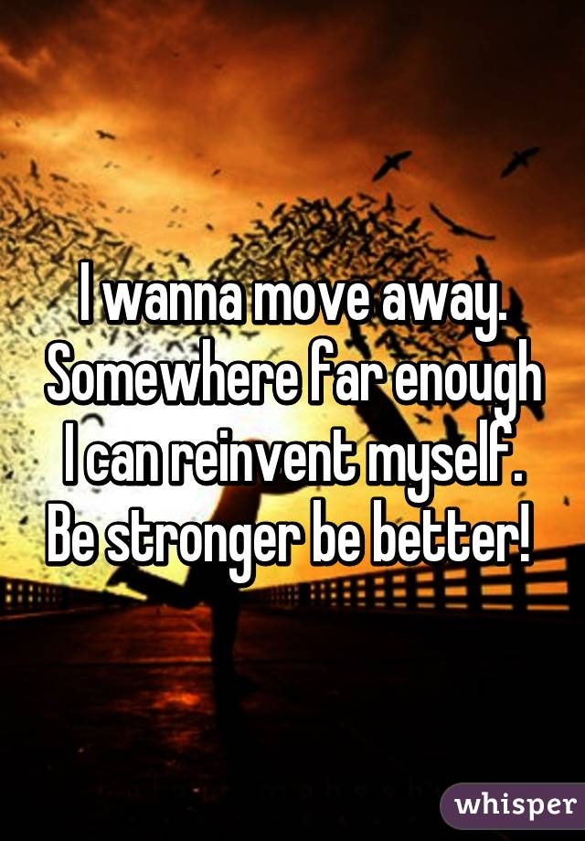 I wanna move away. Somewhere far enough I can reinvent myself. Be stronger be better! 