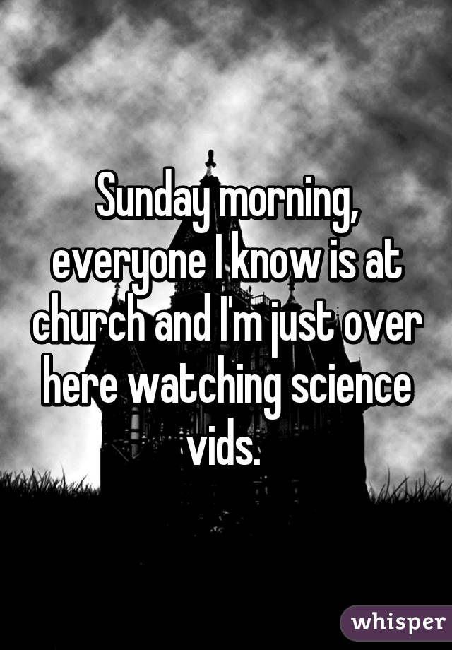 Sunday morning, everyone I know is at church and I'm just over here watching science vids. 