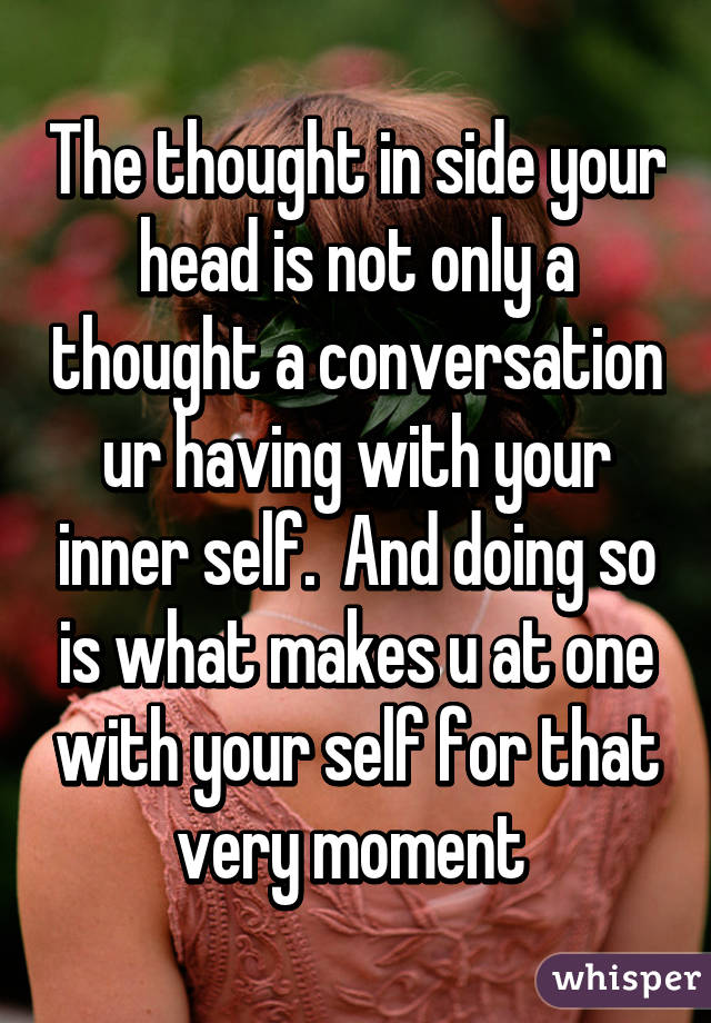 The thought in side your head is not only a thought a conversation ur having with your inner self.  And doing so is what makes u at one with your self for that very moment 
